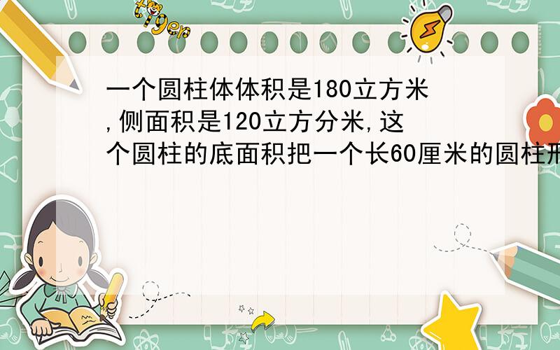 一个圆柱体体积是180立方米,侧面积是120立方分米,这个圆柱的底面积把一个长60厘米的圆柱形木料,平均截成3段,表面积增加了50.24平方厘米,求原圆形木料的侧面积和表面积.