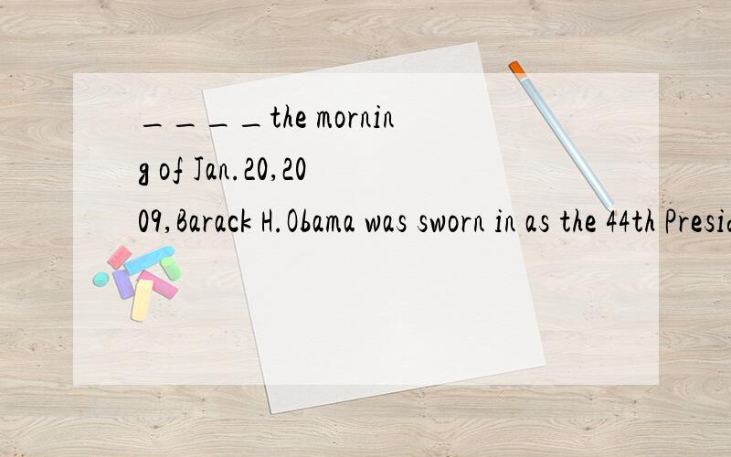____the morning of Jan.20,2009,Barack H.Obama was sworn in as the 44th President of the United Stats of America.A,In B,For C,At D,On