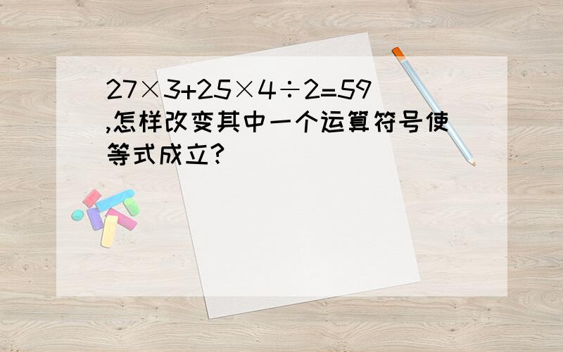 27×3+25×4÷2=59,怎样改变其中一个运算符号使等式成立?