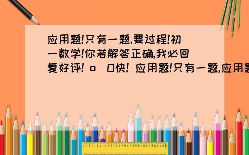 应用题!只有一题,要过程!初一数学!你若解答正确,我必回复好评! o_O快! 应用题!只有一题,应用题!只有一题,要过程!初一数学!你若解答正确,我必回复好评! o_O快! 应用题!只有一题,要过程!初一