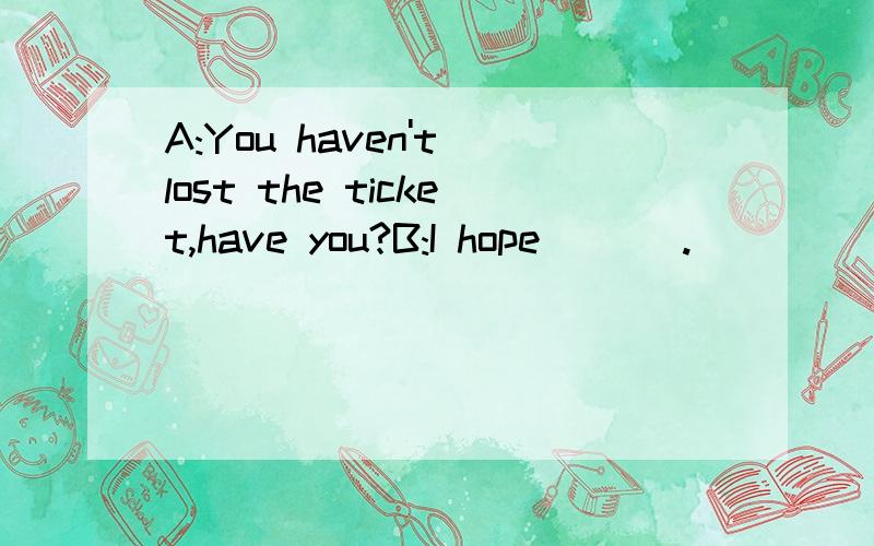 A:You haven't lost the ticket,have you?B:I hope ___.