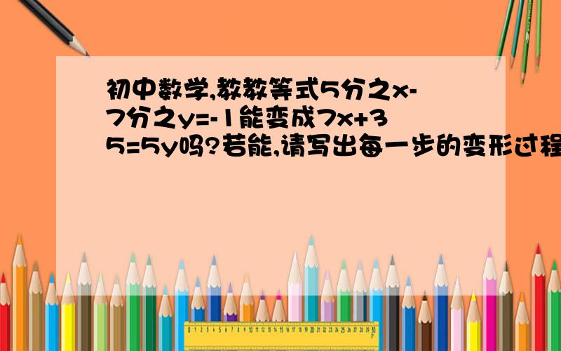 初中数学,教教等式5分之x-7分之y=-1能变成7x+35=5y吗?若能,请写出每一步的变形过程及其依据