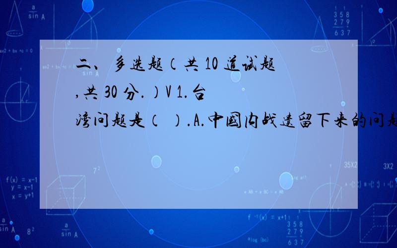 二、多选题（共 10 道试题,共 30 分.）V 1.台湾问题是（ ）.A.中国内战遗留下来的问题 B.中国的内1.台湾问题是（ A.中国内战遗留下来的问题B.中国的内政问题C.中美关系的最大障碍D.殖民主义