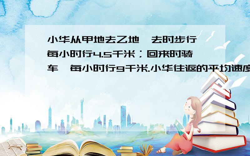 小华从甲地去乙地,去时步行,每小时行4.5千米；回来时骑车,每小时行9千米.小华往返的平均速度是每小时多少千米?不要用字母表示，不要用方程，