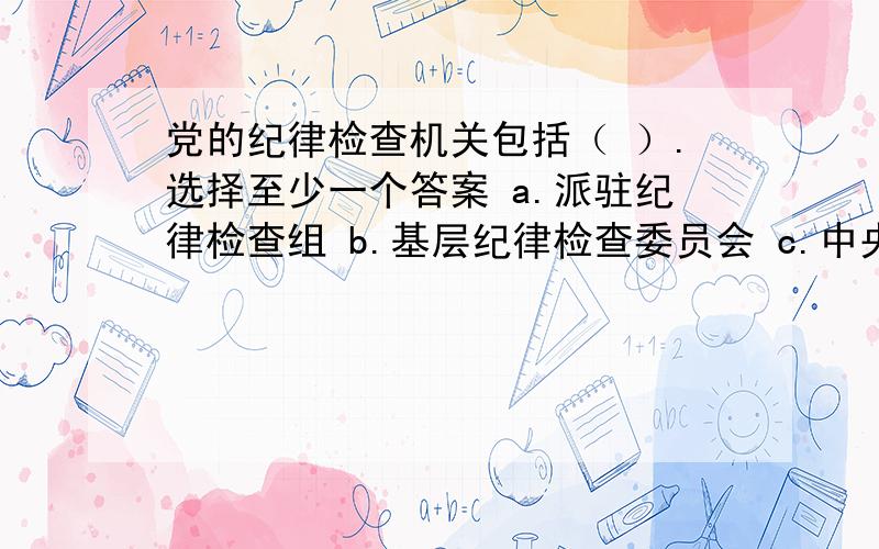 党的纪律检查机关包括（ ）.选择至少一个答案 a.派驻纪律检查组 b.基层纪律检查委员会 c.中央纪律检查委员会 d.地方各级纪律检查委员会