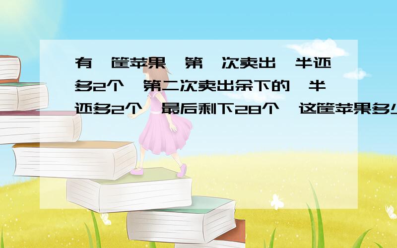 有一筐苹果,第一次卖出一半还多2个,第二次卖出余下的一半还多2个,最后剩下28个,这筐苹果多少个?不要方程式