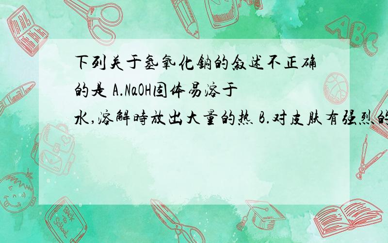 下列关于氢氧化钠的叙述不正确的是 A．NaOH固体易溶于水,溶解时放出大量的热 B．对皮肤有强烈的腐蚀作用 C.其水溶液由涩味和油腻感 D 其水溶液能使紫色石蕊试液变蓝色