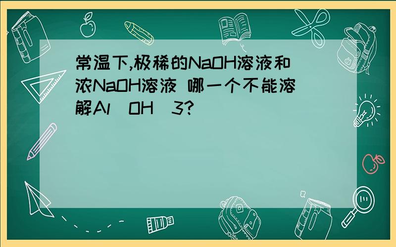 常温下,极稀的NaOH溶液和浓NaOH溶液 哪一个不能溶解Al(OH)3?