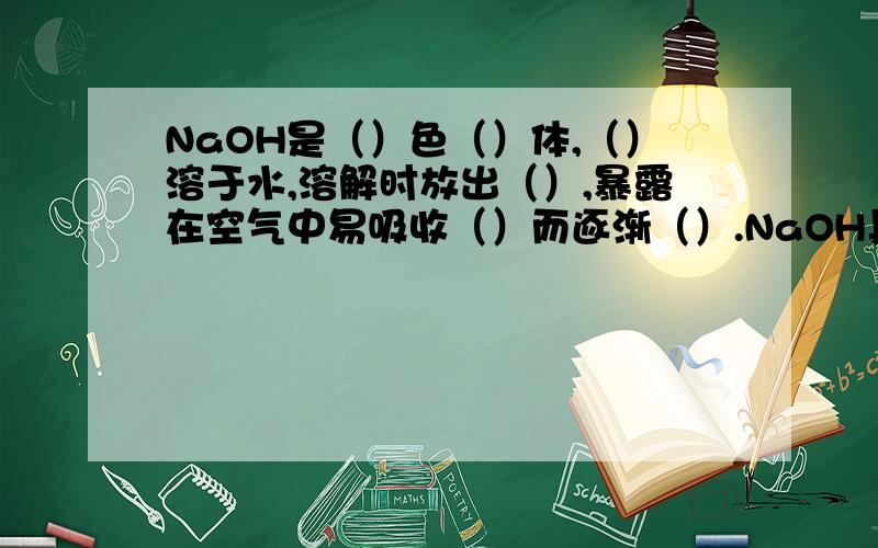 NaOH是（）色（）体,（）溶于水,溶解时放出（）,暴露在空气中易吸收（）而逐渐（）.NaOH具有强烈的（）性,故俗称（）、（）、（）.如果NaOH不慎沾在皮肤上,要立即（）,然后再（）