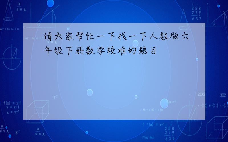 请大家帮忙一下找一下人教版六年级下册数学较难的题目