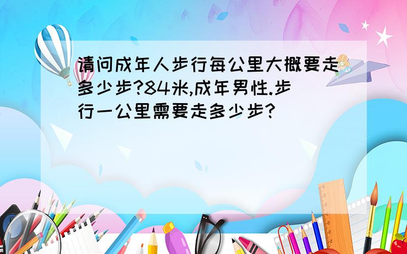 请问成年人步行每公里大概要走多少步?84米,成年男性.步行一公里需要走多少步?