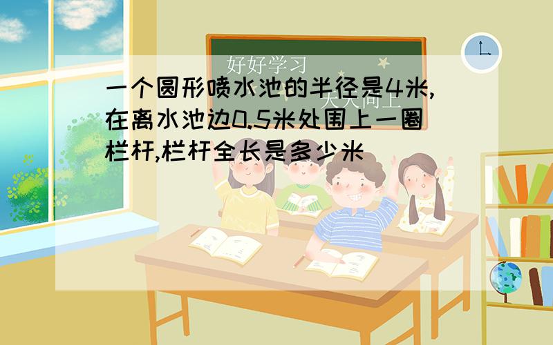 一个圆形喷水池的半径是4米,在离水池边0.5米处围上一圈栏杆,栏杆全长是多少米