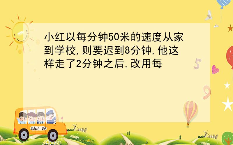 小红以每分钟50米的速度从家到学校,则要迟到8分钟,他这样走了2分钟之后,改用每