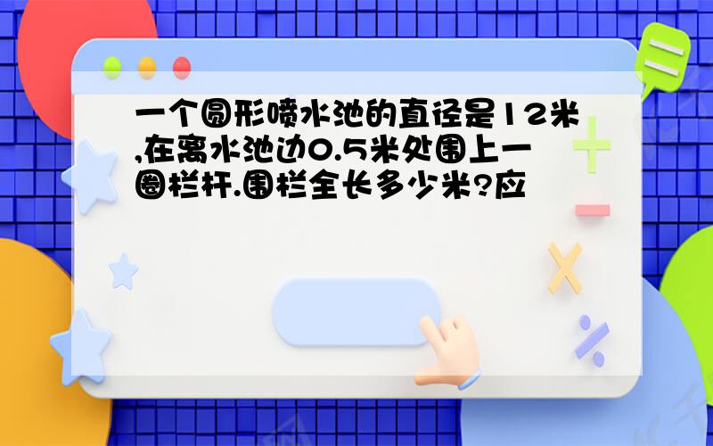 一个圆形喷水池的直径是12米,在离水池边0.5米处围上一圈栏杆.围栏全长多少米?应