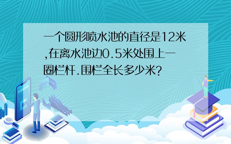 一个圆形喷水池的直径是12米,在离水池边0.5米处围上一圈栏杆.围栏全长多少米?