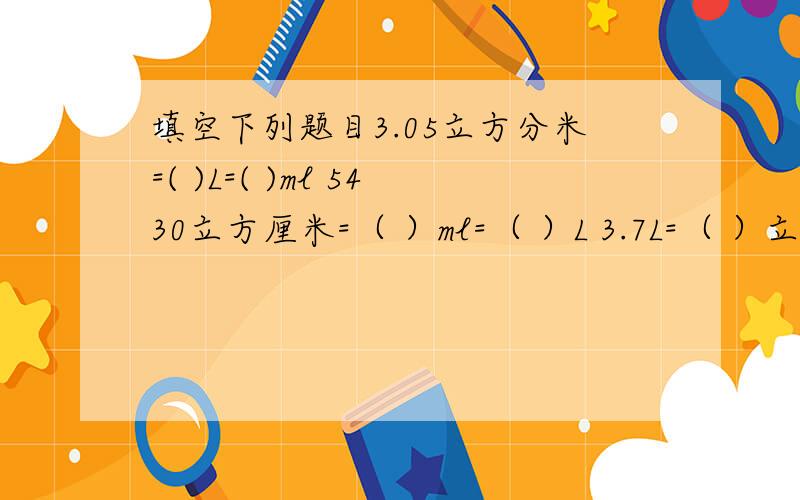 填空下列题目3.05立方分米=( )L=( )ml 5430立方厘米=（ ）ml=（ ）L 3.7L=（ ）立方分米=（ ）立方厘米 965ml=（ ）立方厘米=（）立方分米