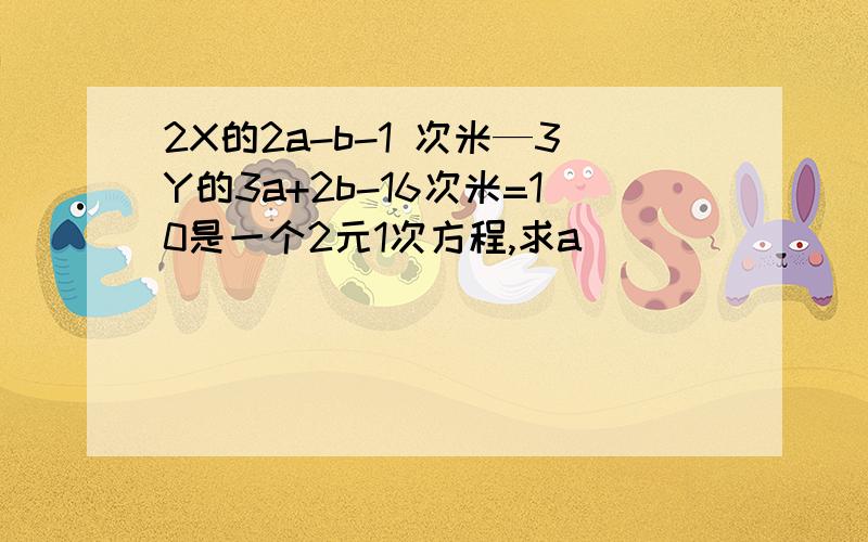 2X的2a-b-1 次米—3Y的3a+2b-16次米=10是一个2元1次方程,求a