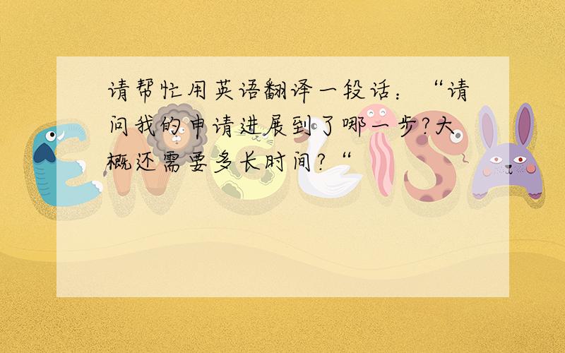 请帮忙用英语翻译一段话：“请问我的申请进展到了哪一步?大概还需要多长时间?“