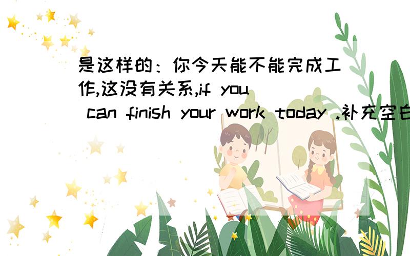 是这样的：你今天能不能完成工作,这没有关系,if you can finish your work today .补充空白部分