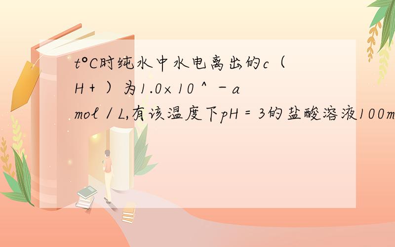 t°C时纯水中水电离出的c（H＋）为1.0×10＾－a mol／L,有该温度下pH＝3的盐酸溶液100mL.回答下列问题.（1）该温度下Kw＝（ ）（2）向盐酸溶液中加V1 mL水,使溶液pH变为4,则V1＝（ ）mL；（3）向盐