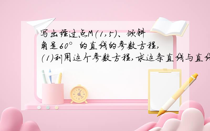 写出经过点M(1,5)、倾斜角是60°的直线的参数方程,(1)利用这个参数方程,求这条直线与直线x-y-2√3=0的交点到M的距离.