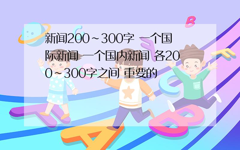 新闻200~300字 一个国际新闻 一个国内新闻 各200~300字之间 重要的