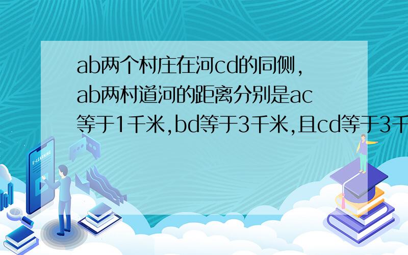 ab两个村庄在河cd的同侧,ab两村道河的距离分别是ac等于1千米,bd等于3千米,且cd等于3千米,现要在河边cd上建ab两个村庄在河cd的同侧,ab两村道河的距离分别是ac等于1千米,bd等于3千米且,cd等于3千