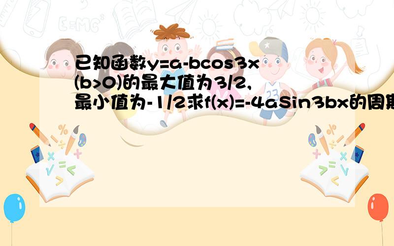 已知函数y=a-bcos3x(b>0)的最大值为3/2,最小值为-1/2求f(x)=-4aSin3bx的周期,最大值,最小值