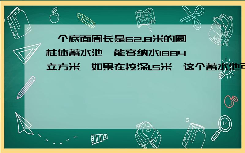 一个底面周长是62.8米的圆柱体蓄水池,能容纳水1884立方米,如果在挖深1.5米,这个蓄水池可容纳水多少立方米?