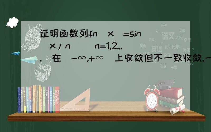 证明函数列fn(x)=sin(x/n) (n=1,2...)在(-∞,+∞)上收敛但不一致收敛.一致收敛我也不太懂.也说明哪些要注意的，能举一反三更好！1