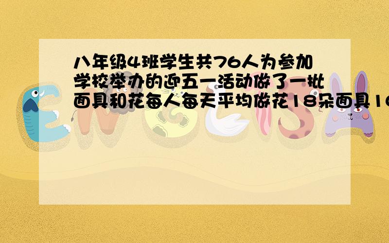 八年级4班学生共76人为参加学校举办的迎五一活动做了一批面具和花每人每天平均做花18朵面具10个如果一个面具配2朵花,应分配多少学生做面具多少学生做花才能使面具与花刚好配套?