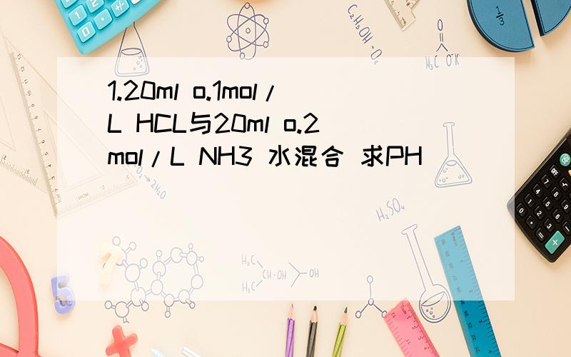 1.20ml o.1mol/L HCL与20ml o.2mol/L NH3 水混合 求PH