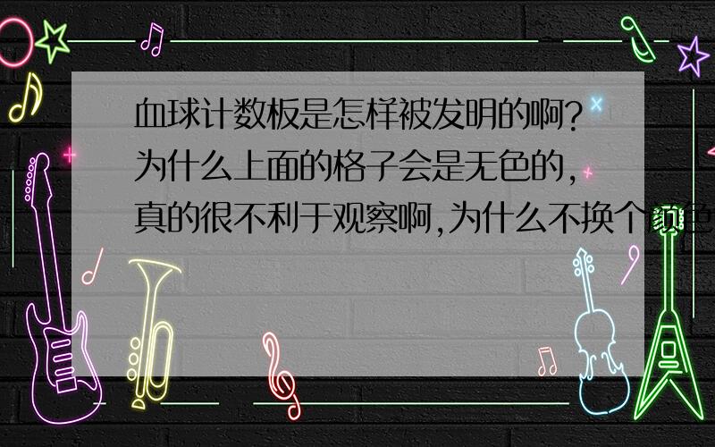 血球计数板是怎样被发明的啊?为什么上面的格子会是无色的,真的很不利于观察啊,为什么不换个颜色?淡淡的蓝色或者绿色,人对于这些颜色还是比较敏感的啊!刚刚接触生物,就是觉得奇怪,上