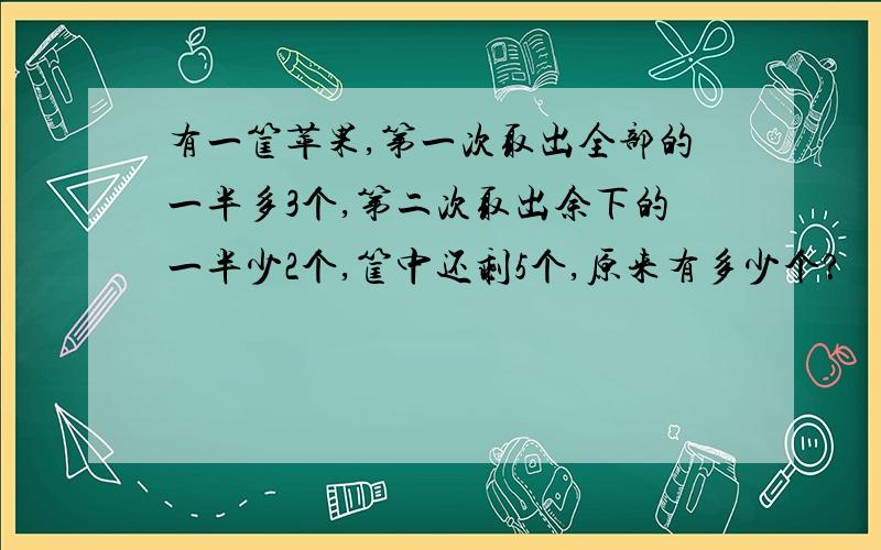 有一筐苹果,第一次取出全部的一半多3个,第二次取出余下的一半少2个,筐中还剩5个,原来有多少个?