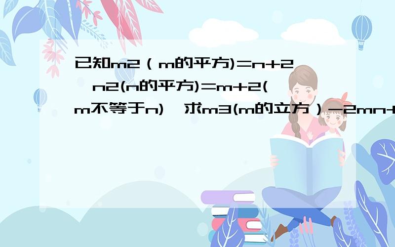 已知m2（m的平方)=n+2,n2(n的平方)=m+2(m不等于n),求m3(m的立方）-2mn+n3（n的立方）