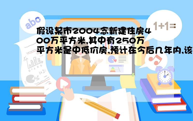 假设某市2004念新建住房400万平方米,其中有250万平方米是中低价房,预计在今后几年内,该市每年新建住房面积平均比上一年增长8%,另外,每年新建住房中,中低价房的面积比上一年增加50万平米,