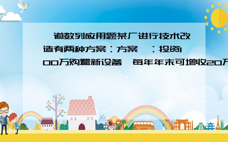 一道数列应用题某厂进行技术改造有两种方案：方案一：投资100万购置新设备,每年年末可增收20万元；方案儿：投资80万改造设备,可节省每年初的16万元检修费.若这些设备使用期限为8年,银