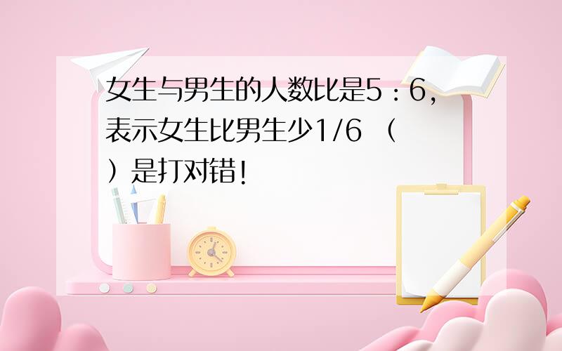 女生与男生的人数比是5：6,表示女生比男生少1/6 （ ）是打对错!