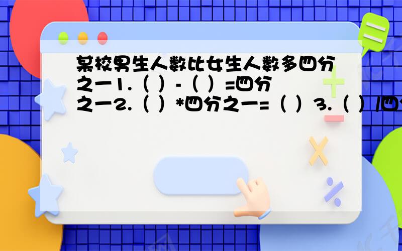 某校男生人数比女生人数多四分之一1.（ ）-（ ）=四分之一2.（ ）*四分之一=（ ）3.（ ）/四分之一=（ ）