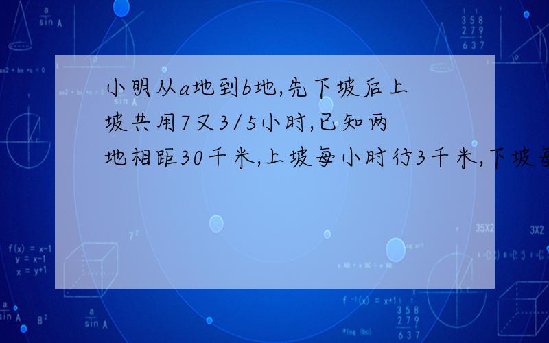 小明从a地到b地,先下坡后上坡共用7又3/5小时,已知两地相距30千米,上坡每小时行3千米,下坡每小时行5千米,那他原路返回要多少小时?