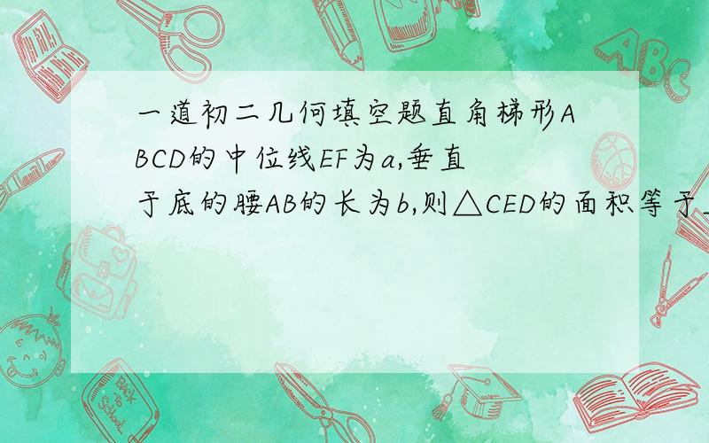 一道初二几何填空题直角梯形ABCD的中位线EF为a,垂直于底的腰AB的长为b,则△CED的面积等于__________.