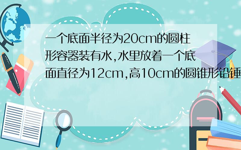 一个底面半径为20cm的圆柱形容器装有水,水里放着一个底面直径为12cm,高10cm的圆锥形铅锤,当铅锤取出后,水下降多少cm?