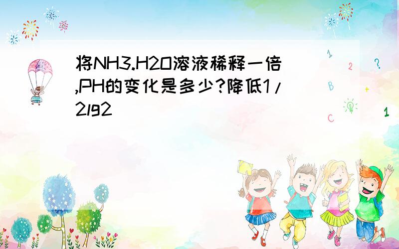 将NH3.H2O溶液稀释一倍,PH的变化是多少?降低1/2lg2）