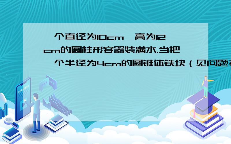 一个直径为10cm,高为12cm的圆柱形容器装满水.当把一个半径为4cm的圆锥体铁块（见问题补充）完全浸没于水中时,水外溢一部分.当取出这个铁块时发现容器中水面下降到10.08cm,求着个圆锥形的