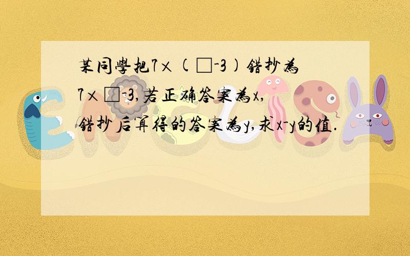 某同学把7×(□-3)错抄为7×□-3,若正确答案为x,错抄后算得的答案为y,求x-y的值.