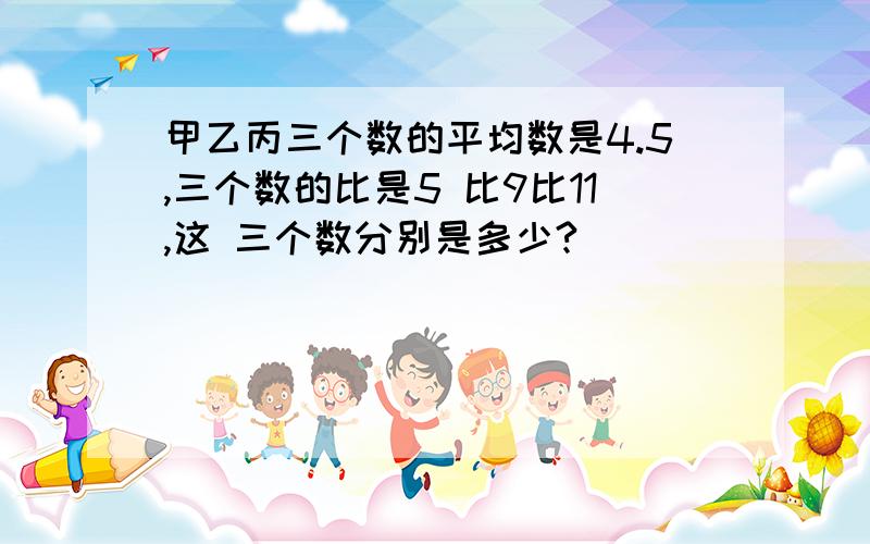 甲乙丙三个数的平均数是4.5,三个数的比是5 比9比11,这 三个数分别是多少?