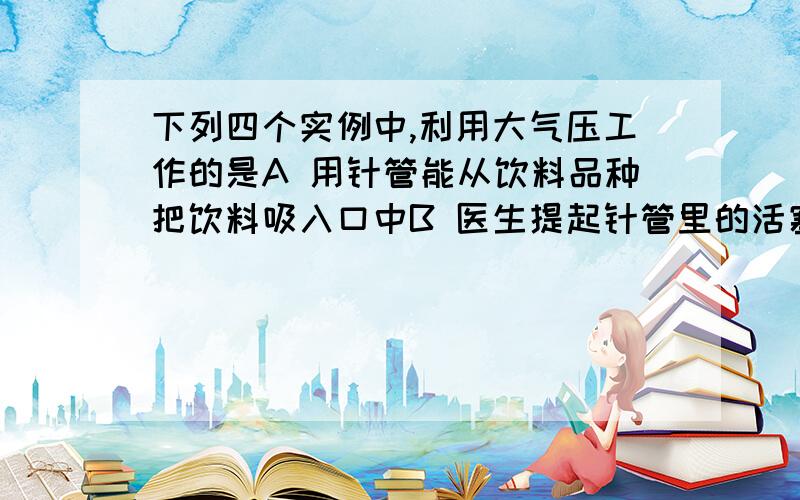 下列四个实例中,利用大气压工作的是A 用针管能从饮料品种把饮料吸入口中B 医生提起针管里的活塞,使药液通过针头进入针管C 活塞式抽水机把水从低处抽到高处D 用打气筒向自行车车胎内充