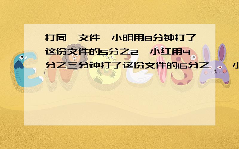 打同一文件,小明用8分钟打了这份文件的5分之2,小红用4分之三分钟打了这份文件的16分之一,小明和小红谁打的快