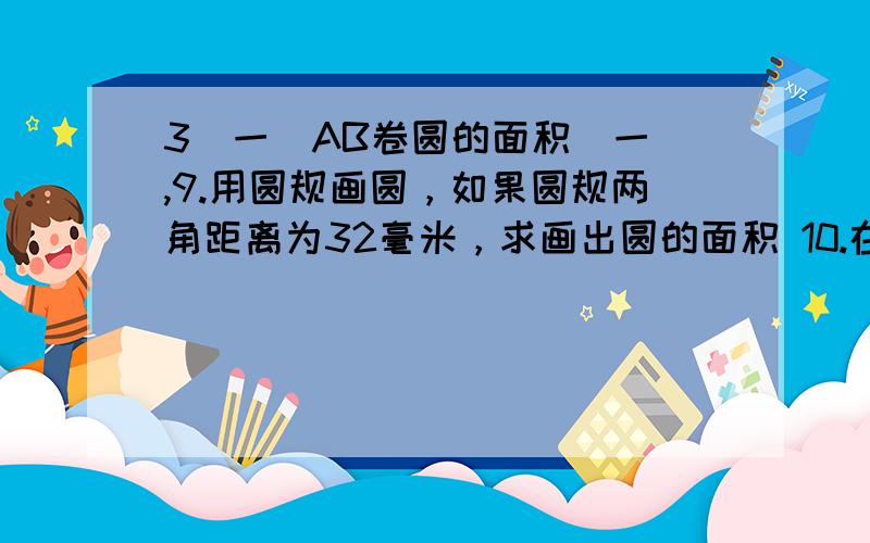 3(一)AB卷圆的面积（一）,9.用圆规画圆，如果圆规两角距离为32毫米，求画出圆的面积 10.在直径为0.95米的水缸上加做木盖，木盖的直径比缸口直径大0.05米，木盖的面积是多少平方米？11.在州