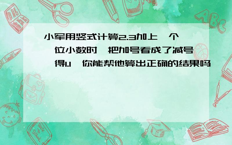 小军用竖式计算2.3加上一个一位小数时,把加号看成了减号,得1.1,你能帮他算出正确的结果吗